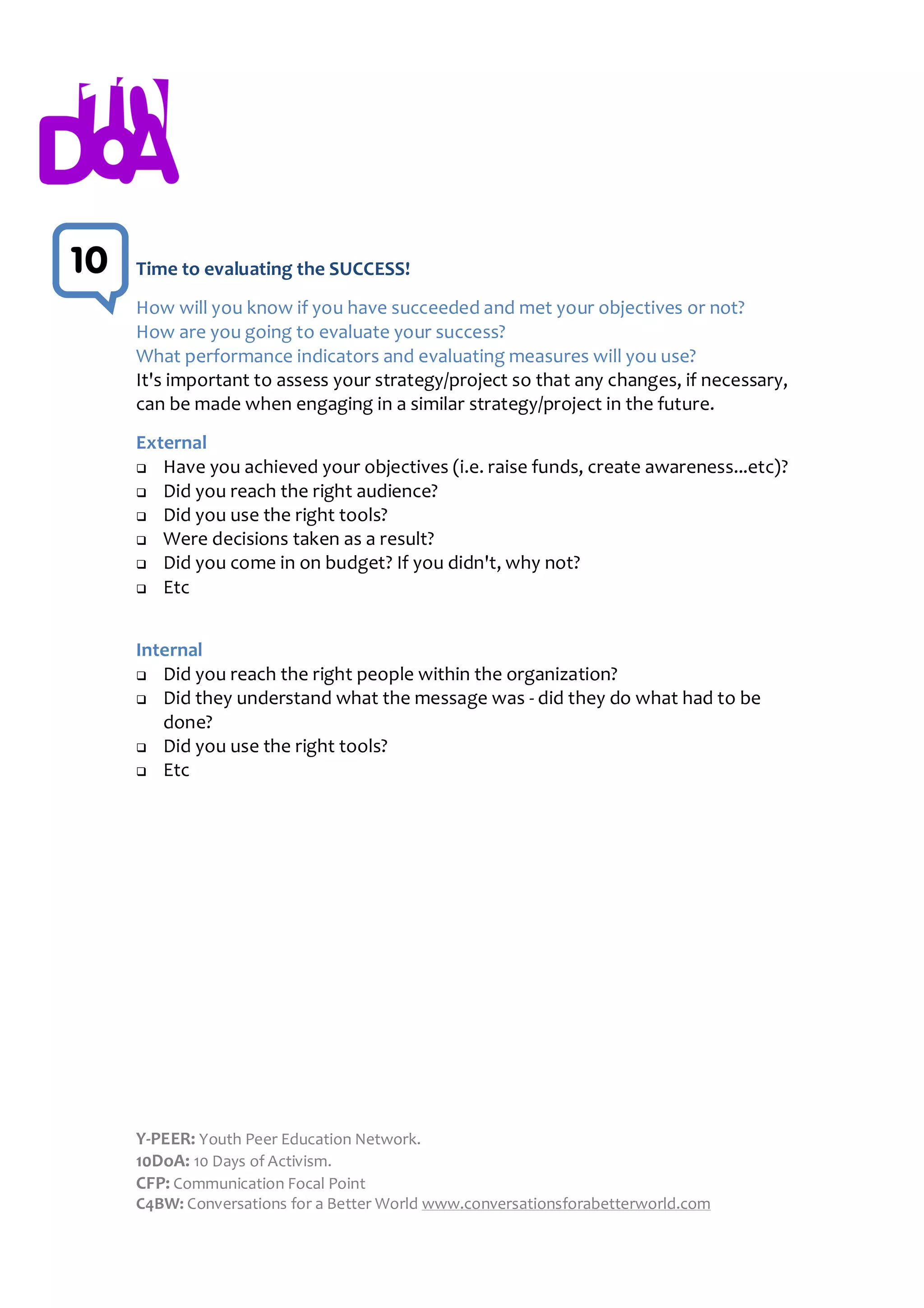 10   Time to evaluating the SUCCESS!

2    How will you know if you have succeeded and met your objectives or not?
     How are you going to evaluate your success?
     What performance indicators and evaluating measures will you use?
     It's important to assess your strategy/project so that any changes, if necessary,
     can be made when engaging in a similar strategy/project in the future.
     External
      Have you achieved your objectives (i.e. raise funds, create awareness...etc)?

      Did you reach the right audience?
      Did you use the right tools?
      Were decisions taken as a result?
      Did you come in on budget? If you didn't, why not?

      Etc




     Internal
      Did you reach the right people within the organization?
      Did they understand what the message was - did they do what had to be

        done?
      Did you use the right tools?
      Etc




     Y-PEER: Youth Peer Education Network.
     10DoA: 10 Days of Activism.
     CFP: Communication Focal Point
     C4BW: Conversations for a Better World www.conversationsforabetterworld.com
 