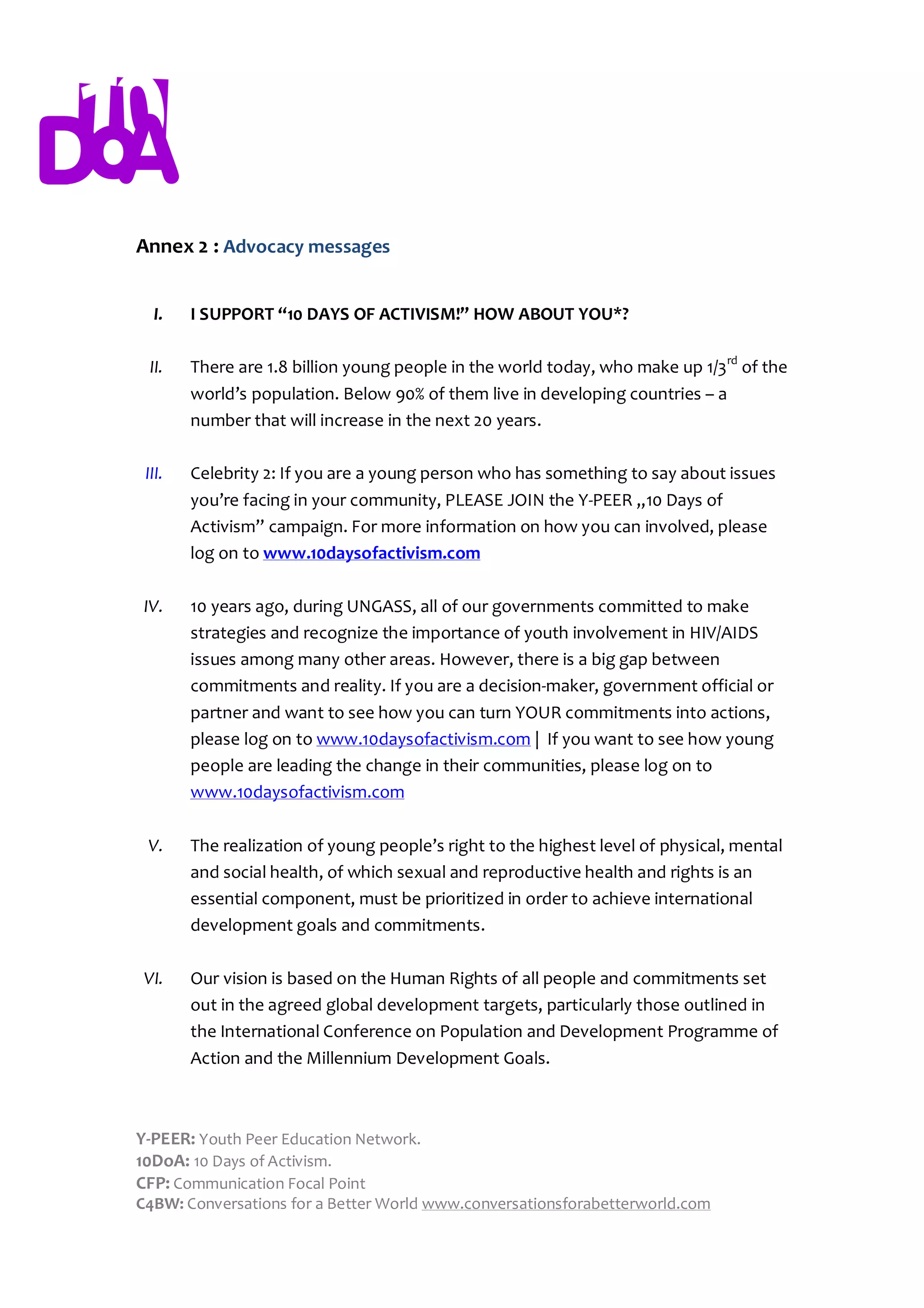 Annex 2 : Advocacy messages


  I.    I SUPPORT “10 DAYS OF ACTIVISM!” HOW ABOUT YOU*?

  II.   There are 1.8 billion young people in the world today, who make up 1/3rd of the
        world’s population. Below 90% of them live in developing countries – a
        number that will increase in the next 20 years.

 III.   Celebrity 2: If you are a young person who has something to say about issues
        you’re facing in your community, PLEASE JOIN the Y-PEER „10 Days of
        Activism” campaign. For more information on how you can involved, please
        log on to www.10daysofactivism.com

 IV.    10 years ago, during UNGASS, all of our governments committed to make
        strategies and recognize the importance of youth involvement in HIV/AIDS
        issues among many other areas. However, there is a big gap between
        commitments and reality. If you are a decision-maker, government official or
        partner and want to see how you can turn YOUR commitments into actions,
        please log on to www.10daysofactivism.com | If you want to see how young
        people are leading the change in their communities, please log on to
        www.10daysofactivism.com

 V.     The realization of young people’s right to the highest level of physical, mental
        and social health, of which sexual and reproductive health and rights is an
        essential component, must be prioritized in order to achieve international
        development goals and commitments.

 VI.    Our vision is based on the Human Rights of all people and commitments set
        out in the agreed global development targets, particularly those outlined in
        the International Conference on Population and Development Programme of
        Action and the Millennium Development Goals.



Y-PEER: Youth Peer Education Network.
10DoA: 10 Days of Activism.
CFP: Communication Focal Point
C4BW: Conversations for a Better World www.conversationsforabetterworld.com
 