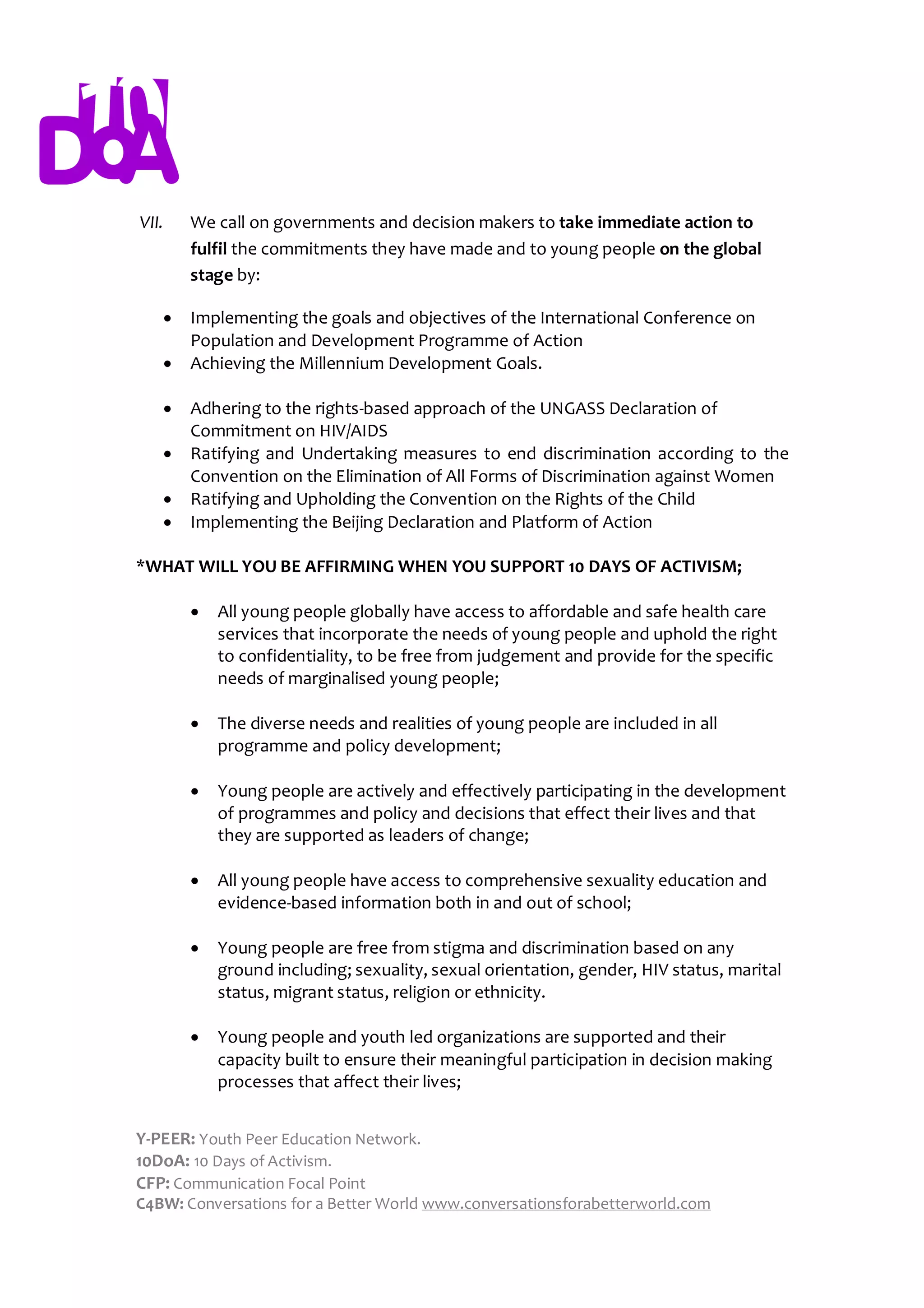VII.   We call on governments and decision makers to take immediate action to
       fulfil the commitments they have made and to young people on the global
       stage by:

      Implementing the goals and objectives of the International Conference on
       Population and Development Programme of Action
      Achieving the Millennium Development Goals.

      Adhering to the rights-based approach of the UNGASS Declaration of
       Commitment on HIV/AIDS
      Ratifying and Undertaking measures to end discrimination according to the
       Convention on the Elimination of All Forms of Discrimination against Women
      Ratifying and Upholding the Convention on the Rights of the Child
      Implementing the Beijing Declaration and Platform of Action

*WHAT WILL YOU BE AFFIRMING WHEN YOU SUPPORT 10 DAYS OF ACTIVISM;

          All young people globally have access to affordable and safe health care
           services that incorporate the needs of young people and uphold the right
           to confidentiality, to be free from judgement and provide for the specific
           needs of marginalised young people;

          The diverse needs and realities of young people are included in all
           programme and policy development;

          Young people are actively and effectively participating in the development
           of programmes and policy and decisions that effect their lives and that
           they are supported as leaders of change;

          All young people have access to comprehensive sexuality education and
           evidence-based information both in and out of school;

          Young people are free from stigma and discrimination based on any
           ground including; sexuality, sexual orientation, gender, HIV status, marital
           status, migrant status, religion or ethnicity.

          Young people and youth led organizations are supported and their
           capacity built to ensure their meaningful participation in decision making
           processes that affect their lives;


Y-PEER: Youth Peer Education Network.
10DoA: 10 Days of Activism.
CFP: Communication Focal Point
C4BW: Conversations for a Better World www.conversationsforabetterworld.com
 