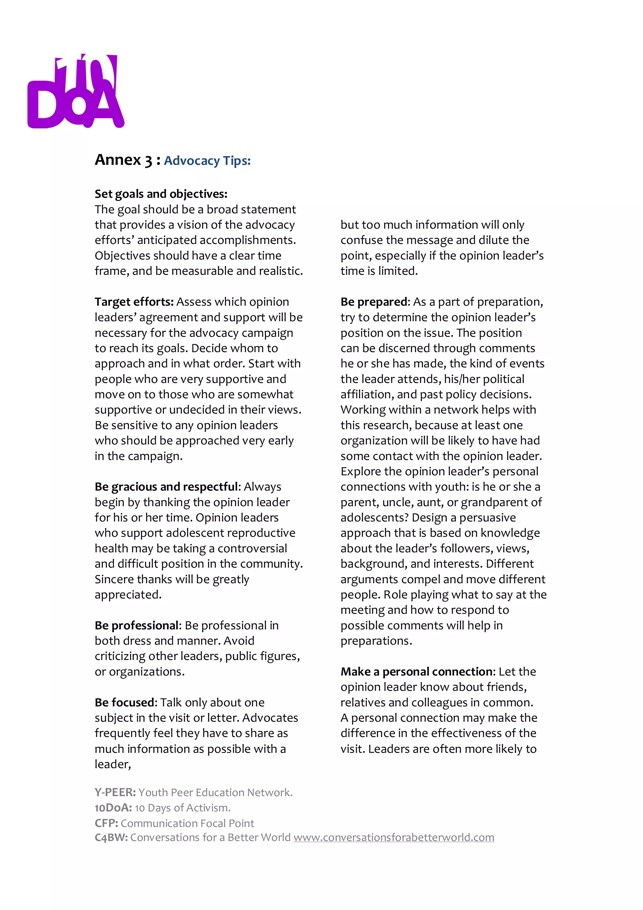 Annex 3 : Advocacy Tips:
Set goals and objectives:
The goal should be a broad statement
that provides a vision of the advocacy        but too much information will only
efforts’ anticipated accomplishments.         confuse the message and dilute the
Objectives should have a clear time           point, especially if the opinion leader’s
frame, and be measurable and realistic.       time is limited.

Target efforts: Assess which opinion          Be prepared: As a part of preparation,
leaders’ agreement and support will be        try to determine the opinion leader’s
necessary for the advocacy campaign           position on the issue. The position
to reach its goals. Decide whom to            can be discerned through comments
approach and in what order. Start with        he or she has made, the kind of events
people who are very supportive and            the leader attends, his/her political
move on to those who are somewhat             affiliation, and past policy decisions.
supportive or undecided in their views.       Working within a network helps with
Be sensitive to any opinion leaders           this research, because at least one
who should be approached very early           organization will be likely to have had
in the campaign.                              some contact with the opinion leader.
                                              Explore the opinion leader’s personal
Be gracious and respectful: Always            connections with youth: is he or she a
begin by thanking the opinion leader          parent, uncle, aunt, or grandparent of
for his or her time. Opinion leaders          adolescents? Design a persuasive
who support adolescent reproductive           approach that is based on knowledge
health may be taking a controversial          about the leader’s followers, views,
and difficult position in the community.      background, and interests. Different
Sincere thanks will be greatly                arguments compel and move different
appreciated.                                  people. Role playing what to say at the
                                              meeting and how to respond to
Be professional: Be professional in           possible comments will help in
both dress and manner. Avoid                  preparations.
criticizing other leaders, public figures,
or organizations.                             Make a personal connection: Let the
                                              opinion leader know about friends,
Be focused: Talk only about one               relatives and colleagues in common.
subject in the visit or letter. Advocates     A personal connection may make the
frequently feel they have to share as         difference in the effectiveness of the
much information as possible with a           visit. Leaders are often more likely to
leader,

Y-PEER: Youth Peer Education Network.
10DoA: 10 Days of Activism.
CFP: Communication Focal Point
C4BW: Conversations for a Better World www.conversationsforabetterworld.com
 