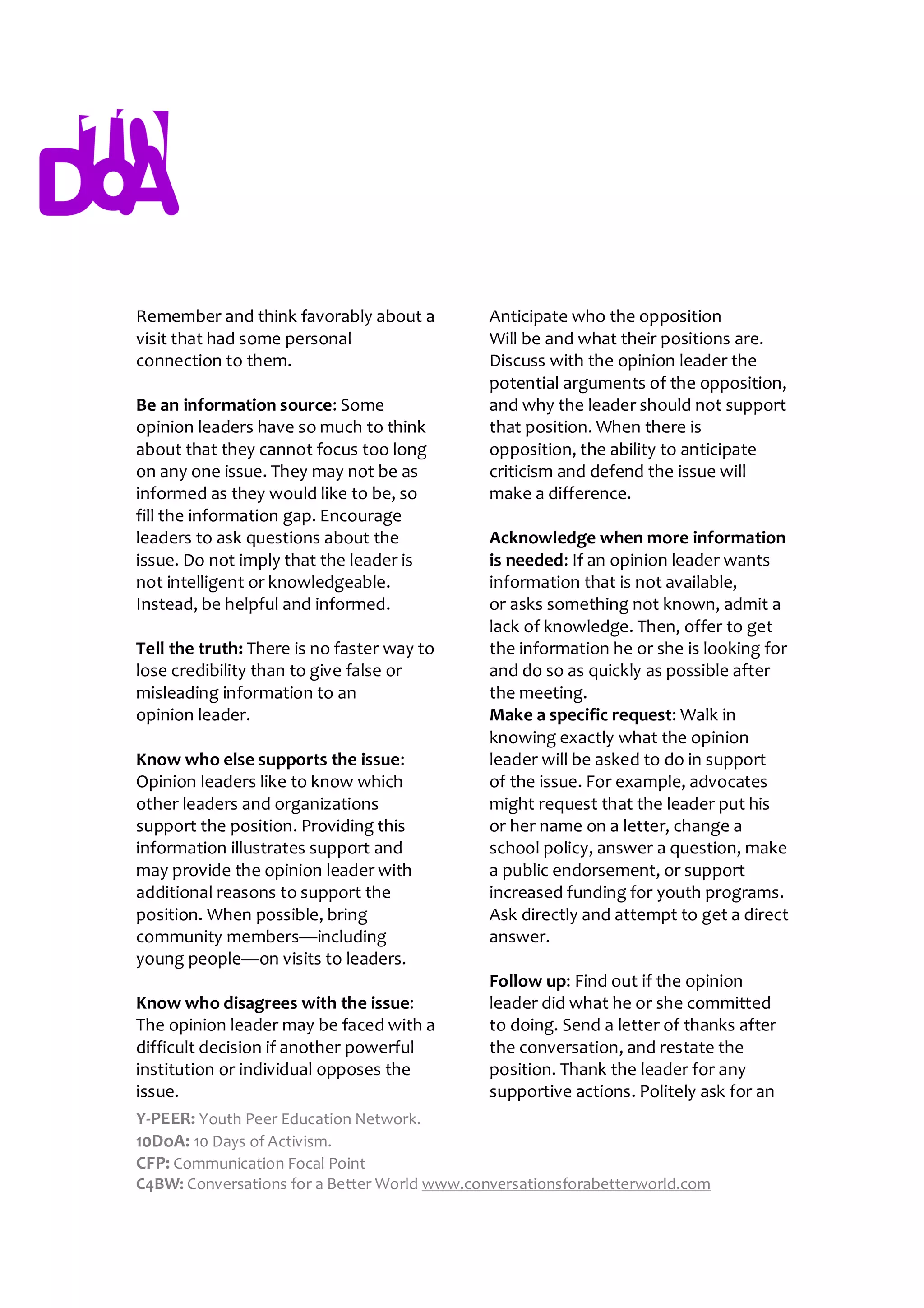 Remember and think favorably about a          Anticipate who the opposition
visit that had some personal                  Will be and what their positions are.
connection to them.                           Discuss with the opinion leader the
                                              potential arguments of the opposition,
Be an information source: Some                and why the leader should not support
opinion leaders have so much to think         that position. When there is
about that they cannot focus too long         opposition, the ability to anticipate
on any one issue. They may not be as          criticism and defend the issue will
informed as they would like to be, so         make a difference.
fill the information gap. Encourage
leaders to ask questions about the            Acknowledge when more information
issue. Do not imply that the leader is        is needed: If an opinion leader wants
not intelligent or knowledgeable.             information that is not available,
Instead, be helpful and informed.             or asks something not known, admit a
                                              lack of knowledge. Then, offer to get
Tell the truth: There is no faster way to     the information he or she is looking for
lose credibility than to give false or        and do so as quickly as possible after
misleading information to an                  the meeting.
opinion leader.                               Make a specific request: Walk in
                                              knowing exactly what the opinion
Know who else supports the issue:             leader will be asked to do in support
Opinion leaders like to know which            of the issue. For example, advocates
other leaders and organizations               might request that the leader put his
support the position. Providing this          or her name on a letter, change a
information illustrates support and           school policy, answer a question, make
may provide the opinion leader with           a public endorsement, or support
additional reasons to support the             increased funding for youth programs.
position. When possible, bring                Ask directly and attempt to get a direct
community members—including                   answer.
young people—on visits to leaders.
                                              Follow up: Find out if the opinion
Know who disagrees with the issue:            leader did what he or she committed
The opinion leader may be faced with a        to doing. Send a letter of thanks after
difficult decision if another powerful        the conversation, and restate the
institution or individual opposes the         position. Thank the leader for any
issue.                                        supportive actions. Politely ask for an
Y-PEER: Youth Peer Education Network.
10DoA: 10 Days of Activism.
CFP: Communication Focal Point
C4BW: Conversations for a Better World www.conversationsforabetterworld.com
 