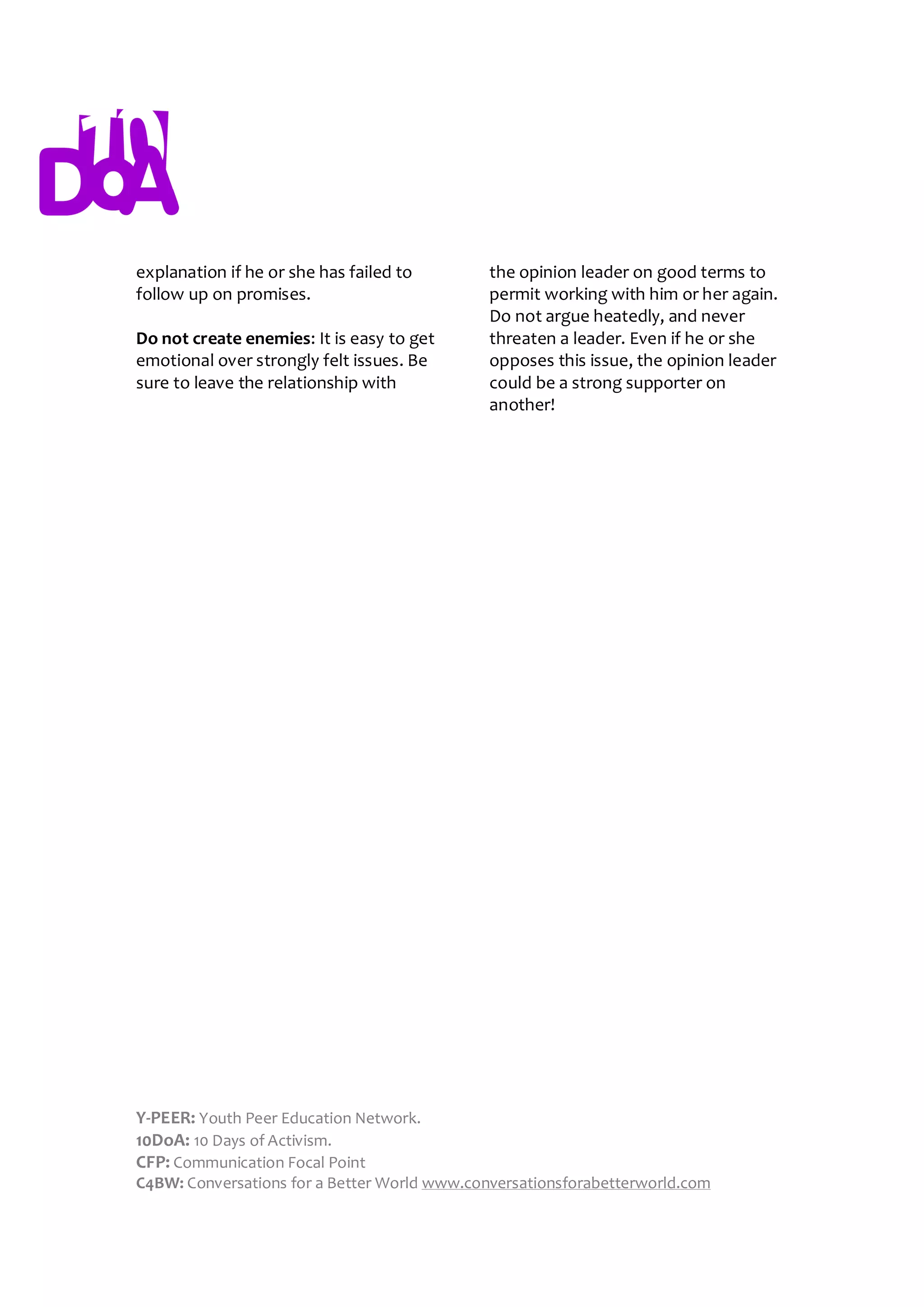 explanation if he or she has failed to        the opinion leader on good terms to
follow up on promises.                        permit working with him or her again.
                                              Do not argue heatedly, and never
Do not create enemies: It is easy to get      threaten a leader. Even if he or she
emotional over strongly felt issues. Be       opposes this issue, the opinion leader
sure to leave the relationship with           could be a strong supporter on
                                              another!




Y-PEER: Youth Peer Education Network.
10DoA: 10 Days of Activism.
CFP: Communication Focal Point
C4BW: Conversations for a Better World www.conversationsforabetterworld.com
 