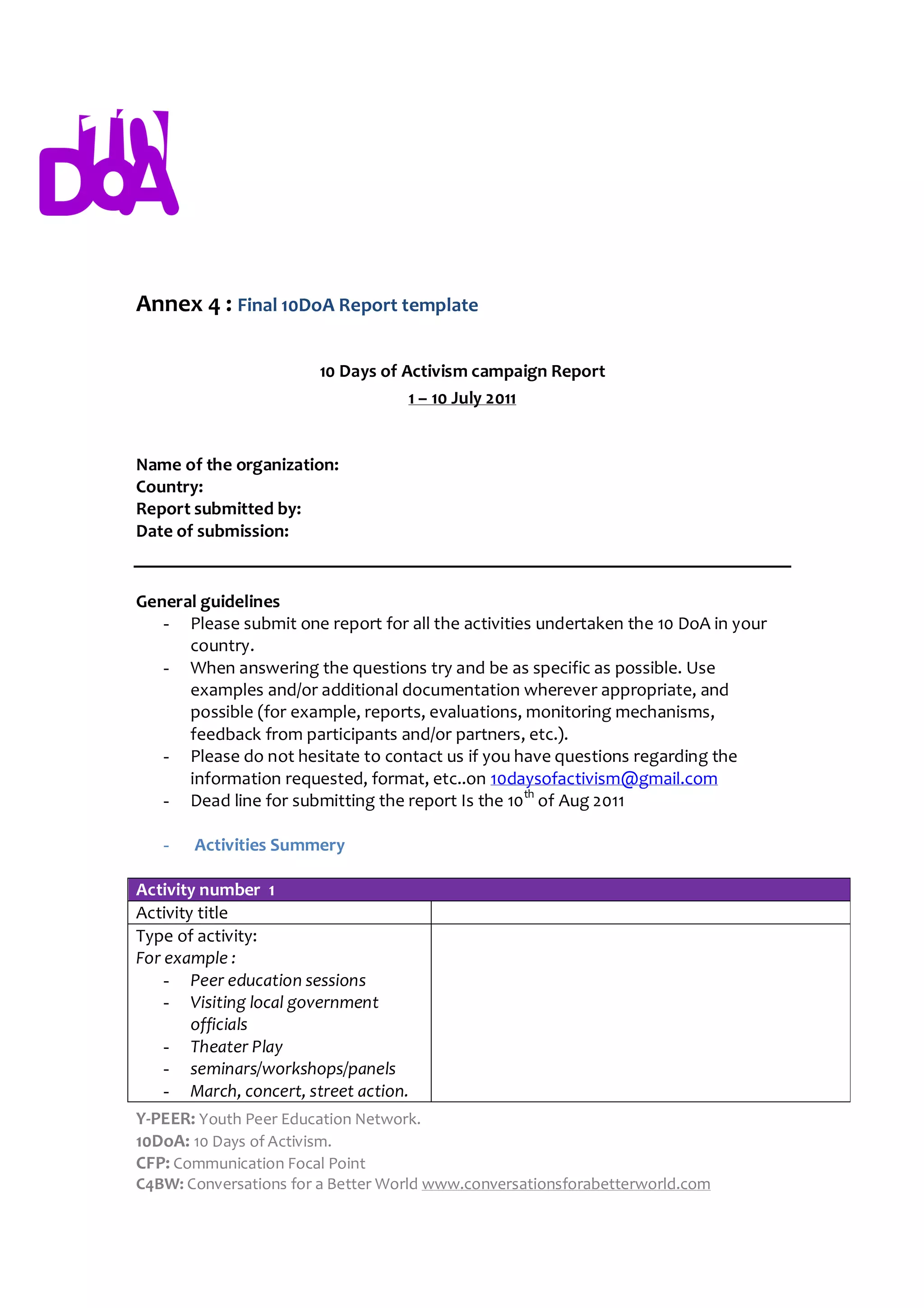 Annex 4 : Final 10DoA Report template

                        10 Days of Activism campaign Report
                                    1 – 10 July 2011


Name of the organization:
Country:
Report submitted by:
Date of submission:


General guidelines
   - Please submit one report for all the activities undertaken the 10 DoA in your
      country.
   - When answering the questions try and be as specific as possible. Use
      examples and/or additional documentation wherever appropriate, and
      possible (for example, reports, evaluations, monitoring mechanisms,
      feedback from participants and/or partners, etc.).
   - Please do not hesitate to contact us if you have questions regarding the
      information requested, format, etc..on 10daysofactivism@gmail.com
   - Dead line for submitting the report Is the 10th of Aug 2011

   -   Activities Summery

Activity number 1
Activity title
Type of activity:
For example :
    - Peer education sessions
    - Visiting local government
        officials
    - Theater Play
    - seminars/workshops/panels
    - March, concert, street action.
Y-PEER: Youth Peer Education Network.
10DoA: 10 Days of Activism.
CFP: Communication Focal Point
C4BW: Conversations for a Better World www.conversationsforabetterworld.com
 