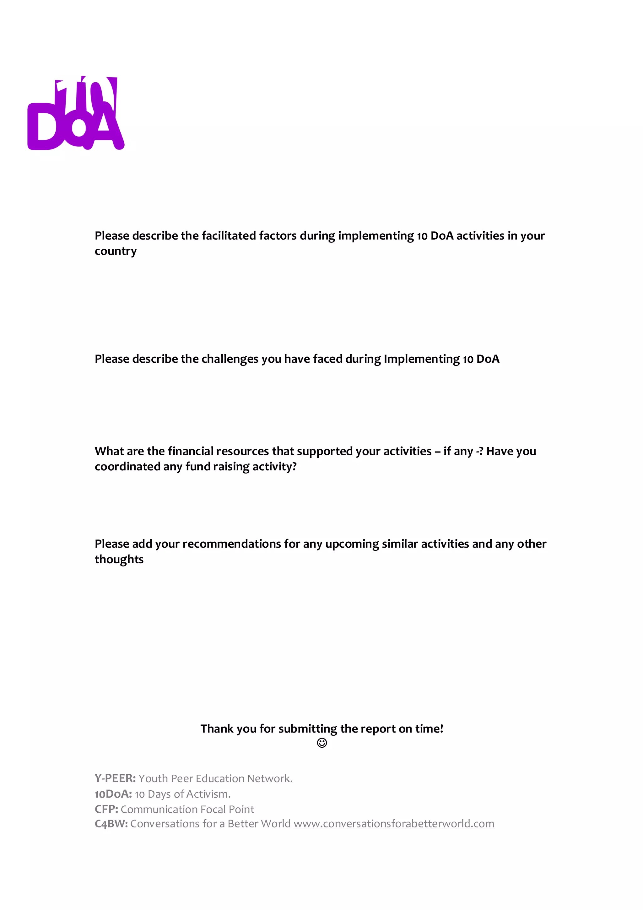 Please describe the facilitated factors during implementing 10 DoA activities in your
country




Please describe the challenges you have faced during Implementing 10 DoA




What are the financial resources that supported your activities – if any -? Have you
coordinated any fund raising activity?




Please add your recommendations for any upcoming similar activities and any other
thoughts




                    Thank you for submitting the report on time!
                                        

Y-PEER: Youth Peer Education Network.
10DoA: 10 Days of Activism.
CFP: Communication Focal Point
C4BW: Conversations for a Better World www.conversationsforabetterworld.com
 