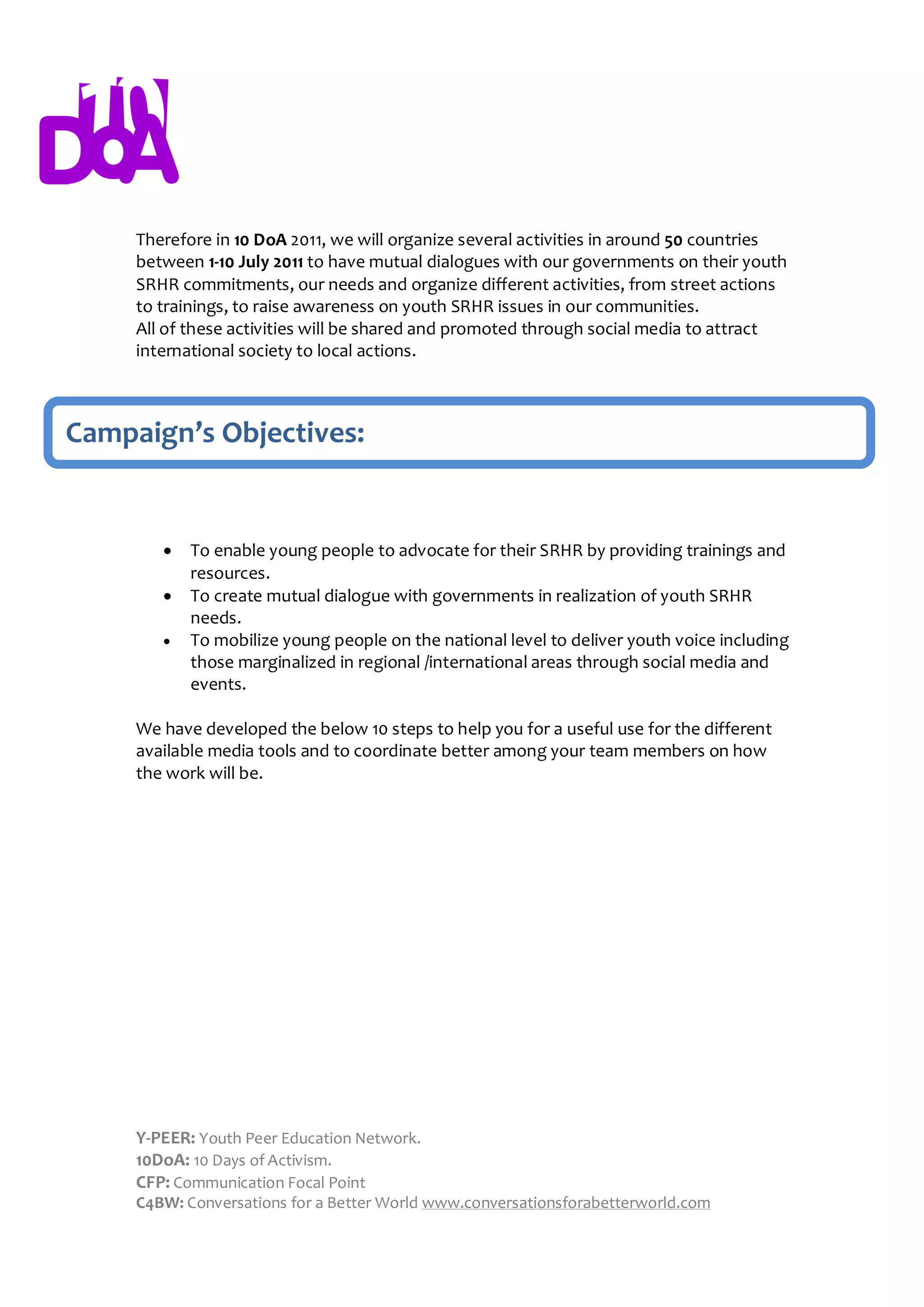 Therefore in 10 DoA 2011, we will organize several activities in around 50 countries
     between 1-10 July 2011 to have mutual dialogues with our governments on their youth
     SRHR commitments, our needs and organize different activities, from street actions
     to trainings, to raise awareness on youth SRHR issues in our communities.
     All of these activities will be shared and promoted through social media to attract
     international society to local actions.



Campaign’s Objectives:


           To enable young people to advocate for their SRHR by providing trainings and
            resources.
           To create mutual dialogue with governments in realization of youth SRHR
            needs.
           To mobilize young people on the national level to deliver youth voice including
            those marginalized in regional /international areas through social media and
            events.

     We have developed the below 10 steps to help you for a useful use for the different
     available media tools and to coordinate better among your team members on how
     the work will be.




     Y-PEER: Youth Peer Education Network.
     10DoA: 10 Days of Activism.
     CFP: Communication Focal Point
     C4BW: Conversations for a Better World www.conversationsforabetterworld.com
 