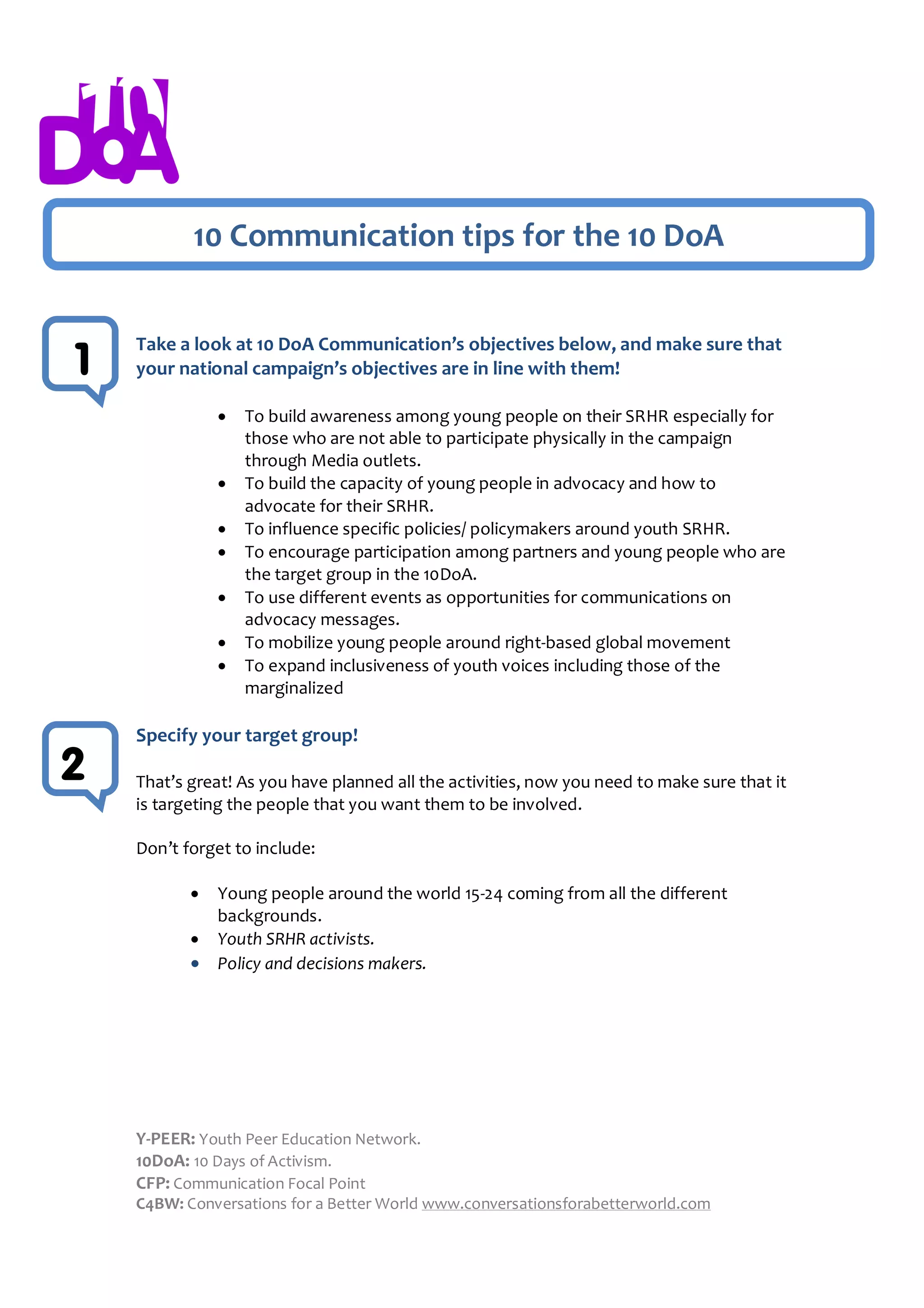 10 Communication tips for the 10 DoA


    Take a look at 10 DoA Communication’s objectives below, and make sure that
1   your national campaign’s objectives are in line with them!

                  To build awareness among young people on their SRHR especially for
                   those who are not able to participate physically in the campaign
                   through Media outlets.
                  To build the capacity of young people in advocacy and how to
                   advocate for their SRHR.
                  To influence specific policies/ policymakers around youth SRHR.
                  To encourage participation among partners and young people who are
                   the target group in the 10DoA.
                  To use different events as opportunities for communications on
                   advocacy messages.
                  To mobilize young people around right-based global movement
                  To expand inclusiveness of youth voices including those of the
                   marginalized

    Specify your target group!
2   That’s great! As you have planned all the activities, now you need to make sure that it
    is targeting the people that you want them to be involved.

    Don’t forget to include:

              Young people around the world 15-24 coming from all the different
               backgrounds.
              Youth SRHR activists.
              Policy and decisions makers.




    Y-PEER: Youth Peer Education Network.
    10DoA: 10 Days of Activism.
    CFP: Communication Focal Point
    C4BW: Conversations for a Better World www.conversationsforabetterworld.com
 