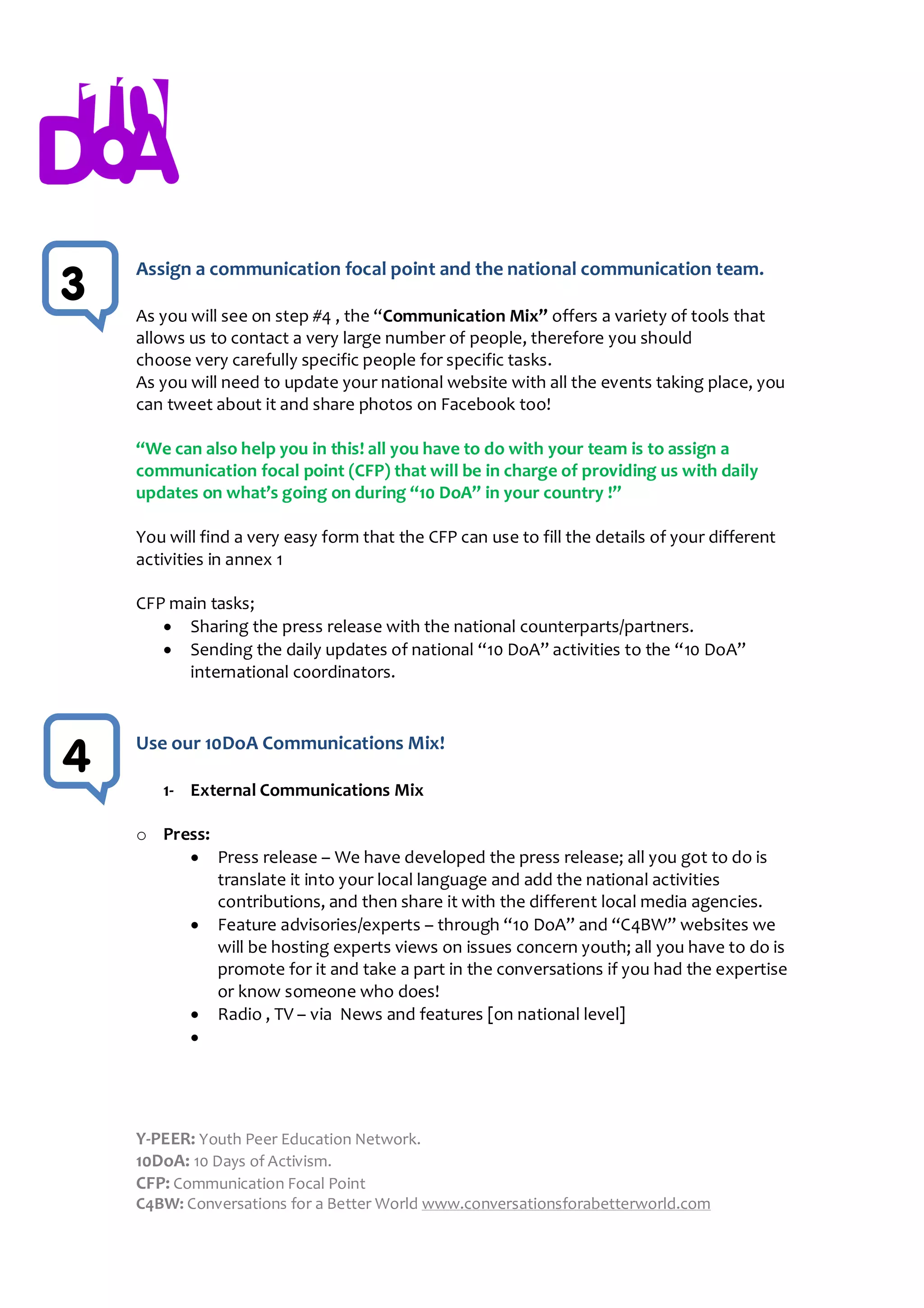 Assign a communication focal point and the national communication team.
3   As you will see on step #4 , the “Communication Mix” offers a variety of tools that
    allows us to contact a very large number of people, therefore you should
    choose very carefully specific people for specific tasks.
    As you will need to update your national website with all the events taking place, you
    can tweet about it and share photos on Facebook too!

    “We can also help you in this! all you have to do with your team is to assign a
    communication focal point (CFP) that will be in charge of providing us with daily
    updates on what’s going on during “10 DoA” in your country !”

    You will find a very easy form that the CFP can use to fill the details of your different
    activities in annex 1

    CFP main tasks;
        Sharing the press release with the national counterparts/partners.
        Sending the daily updates of national “10 DoA” activities to the “10 DoA”
          international coordinators.


    Use our 10DoA Communications Mix!
4
       1- External Communications Mix

    o Press:
          Press release – We have developed the press release; all you got to do is
             translate it into your local language and add the national activities
             contributions, and then share it with the different local media agencies.
          Feature advisories/experts – through “10 DoA” and “C4BW” websites we
             will be hosting experts views on issues concern youth; all you have to do is
             promote for it and take a part in the conversations if you had the expertise
             or know someone who does!
          Radio , TV – via News and features [on national level]
         




    Y-PEER: Youth Peer Education Network.
    10DoA: 10 Days of Activism.
    CFP: Communication Focal Point
    C4BW: Conversations for a Better World www.conversationsforabetterworld.com
 