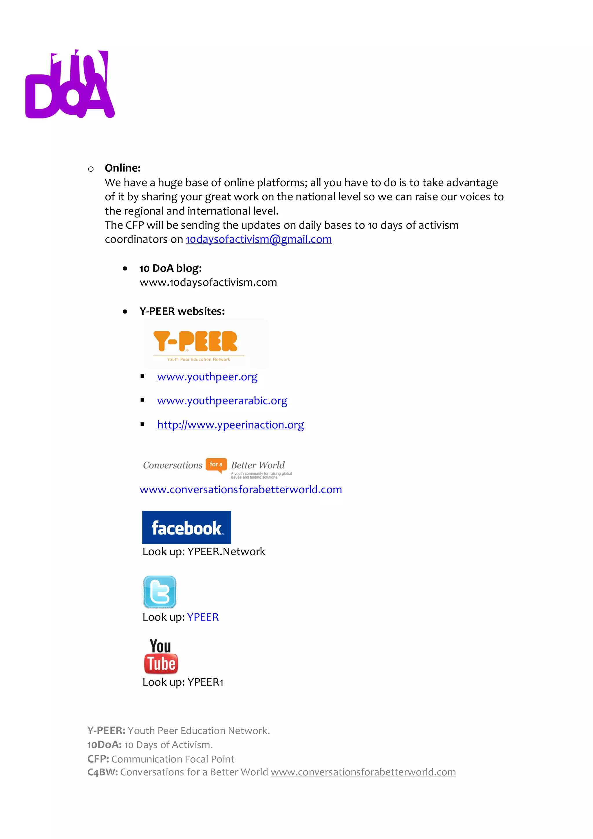 o Online:
  We have a huge base of online platforms; all you have to do is to take advantage
  of it by sharing your great work on the national level so we can raise our voices to
  the regional and international level.
  The CFP will be sending the updates on daily bases to 10 days of activism
  coordinators on 10daysofactivism@gmail.com

          10 DoA blog:
           www.10daysofactivism.com

          Y-PEER websites:




              www.youthpeer.org

              www.youthpeerarabic.org

              http://www.ypeerinaction.org




           www.conversationsforabetterworld.com




           Look up: YPEER.Network




           Look up: YPEER




           Look up: YPEER1



Y-PEER: Youth Peer Education Network.
10DoA: 10 Days of Activism.
CFP: Communication Focal Point
C4BW: Conversations for a Better World www.conversationsforabetterworld.com
 