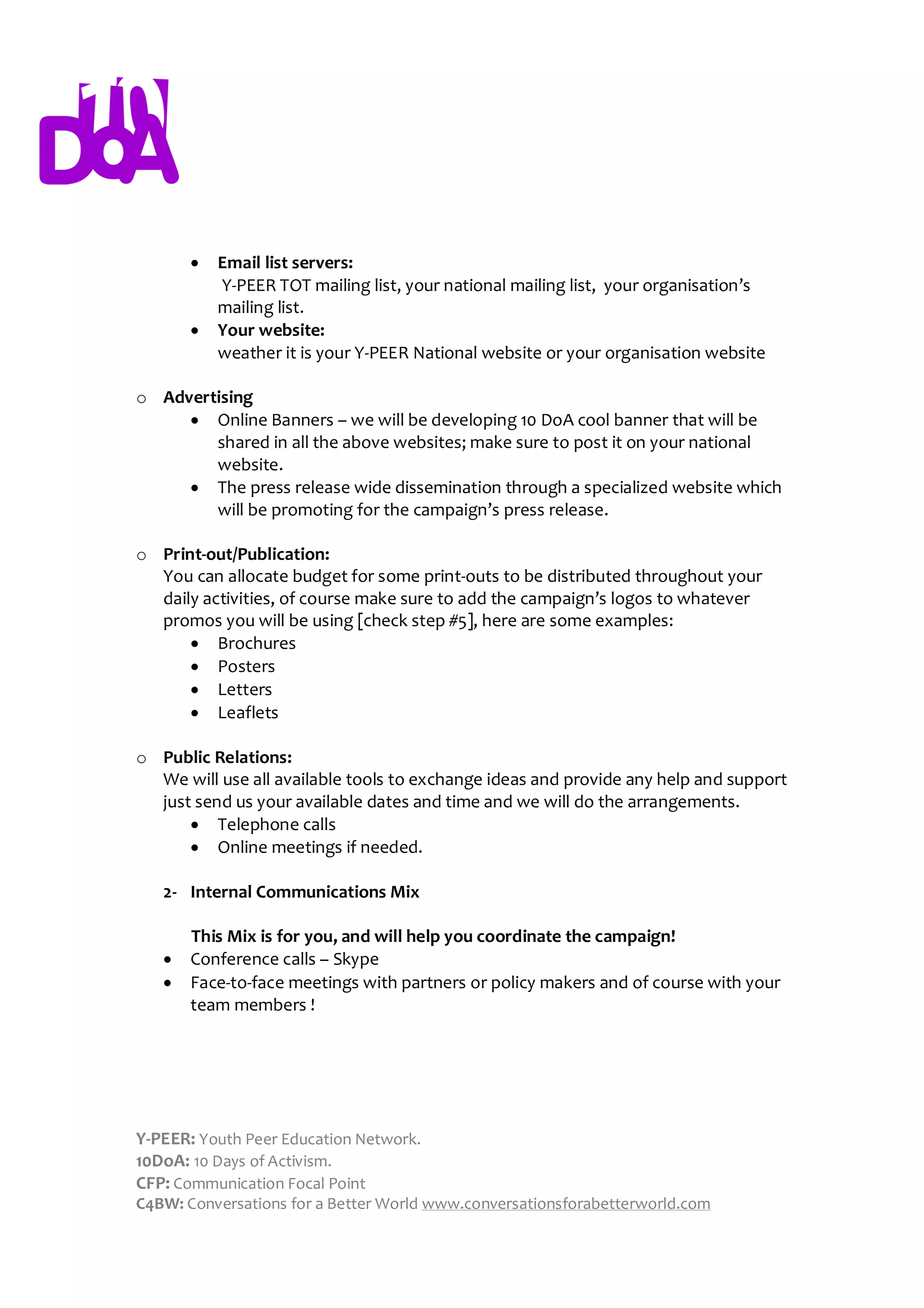   Email list servers:
           Y-PEER TOT mailing list, your national mailing list, your organisation’s
           mailing list.
          Your website:
           weather it is your Y-PEER National website or your organisation website

o Advertising
      Online Banners – we will be developing 10 DoA cool banner that will be
        shared in all the above websites; make sure to post it on your national
        website.
      The press release wide dissemination through a specialized website which
        will be promoting for the campaign’s press release.

o Print-out/Publication:
  You can allocate budget for some print-outs to be distributed throughout your
  daily activities, of course make sure to add the campaign’s logos to whatever
  promos you will be using [check step #5], here are some examples:
       Brochures
       Posters
       Letters
       Leaflets

o Public Relations:
  We will use all available tools to exchange ideas and provide any help and support
  just send us your available dates and time and we will do the arrangements.
       Telephone calls
       Online meetings if needed.

   2- Internal Communications Mix

       This Mix is for you, and will help you coordinate the campaign!
      Conference calls – Skype
      Face-to-face meetings with partners or policy makers and of course with your
       team members !




Y-PEER: Youth Peer Education Network.
10DoA: 10 Days of Activism.
CFP: Communication Focal Point
C4BW: Conversations for a Better World www.conversationsforabetterworld.com
 