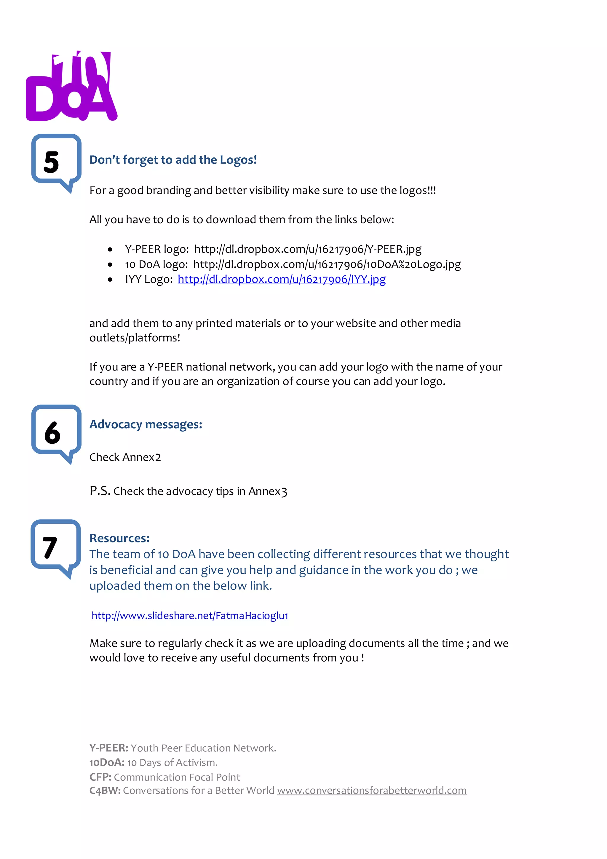 5   Don’t forget to add the Logos!

    For a good branding and better visibility make sure to use the logos!!!

    All you have to do is to download them from the links below:

          Y-PEER logo: http://dl.dropbox.com/u/16217906/Y-PEER.jpg
          10 DoA logo: http://dl.dropbox.com/u/16217906/10DoA%20Logo.jpg
          IYY Logo: http://dl.dropbox.com/u/16217906/IYY.jpg


    and add them to any printed materials or to your website and other media
    outlets/platforms!

    If you are a Y-PEER national network, you can add your logo with the name of your
    country and if you are an organization of course you can add your logo.


    Advocacy messages:
6
    Check Annex2

    P.S. Check the advocacy tips in Annex 3


    Resources:
7   The team of 10 DoA have been collecting different resources that we thought
    is beneficial and can give you help and guidance in the work you do ; we
    uploaded them on the below link.

    http://www.slideshare.net/FatmaHacioglu1

    Make sure to regularly check it as we are uploading documents all the time ; and we
    would love to receive any useful documents from you !




    Y-PEER: Youth Peer Education Network.
    10DoA: 10 Days of Activism.
    CFP: Communication Focal Point
    C4BW: Conversations for a Better World www.conversationsforabetterworld.com
 
