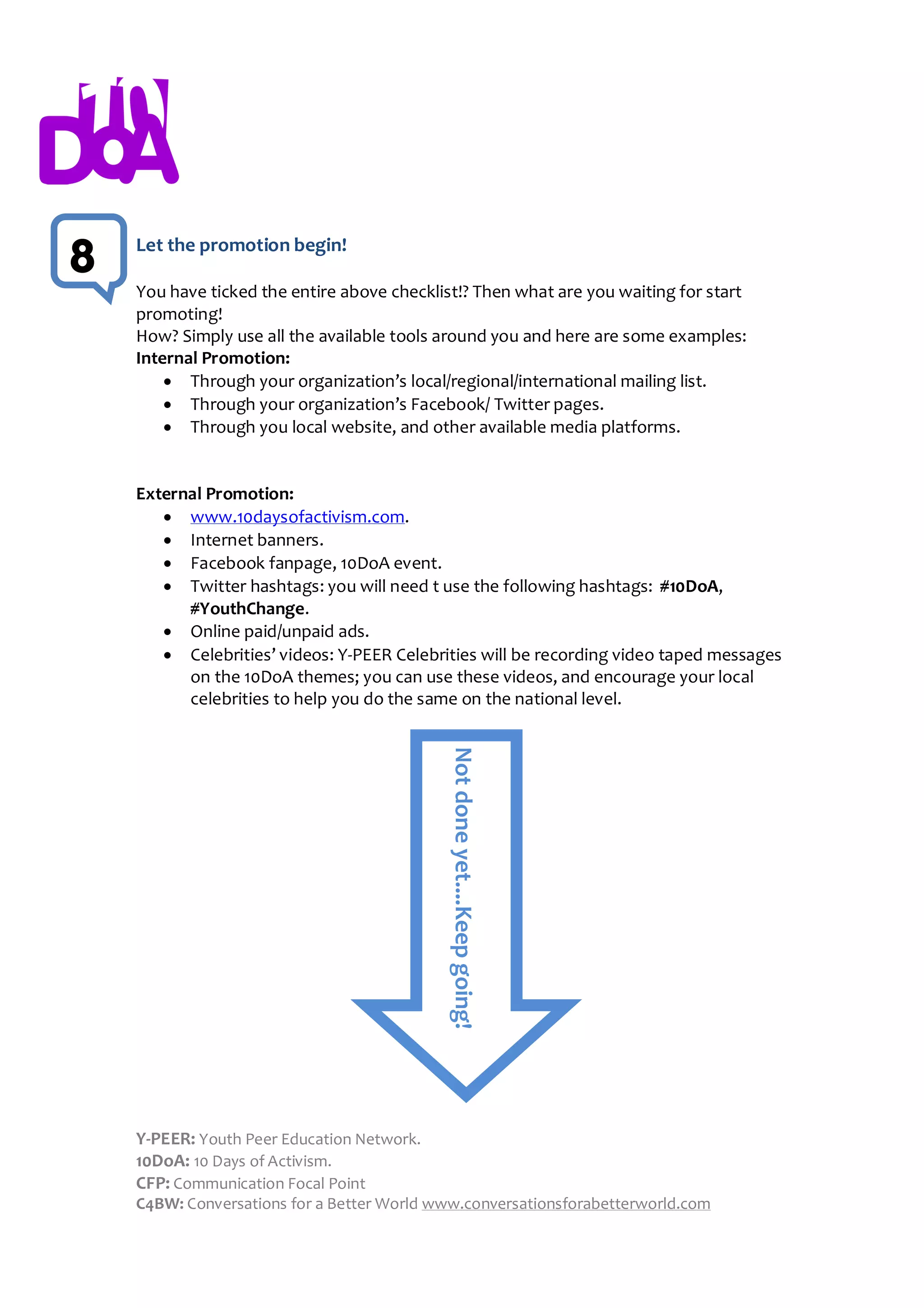 Let the promotion begin!
8
    You have ticked the entire above checklist!? Then what are you waiting for start
    promoting!
    How? Simply use all the available tools around you and here are some examples:
    Internal Promotion:
         Through your organization’s local/regional/international mailing list.
         Through your organization’s Facebook/ Twitter pages.
         Through you local website, and other available media platforms.


    External Promotion:
        www.10daysofactivism.com.
        Internet banners.
        Facebook fanpage, 10DoA event.
        Twitter hashtags: you will need t use the following hashtags: #10DoA,
          #YouthChange.
        Online paid/unpaid ads.
        Celebrities’ videos: Y-PEER Celebrities will be recording video taped messages
          on the 10DoA themes; you can use these videos, and encourage your local
          celebrities to help you do the same on the national level.
                                             Not done yet....Keep going!




    Y-PEER: Youth Peer Education Network.
    10DoA: 10 Days of Activism.
    CFP: Communication Focal Point
    C4BW: Conversations for a Better World www.conversationsforabetterworld.com
 