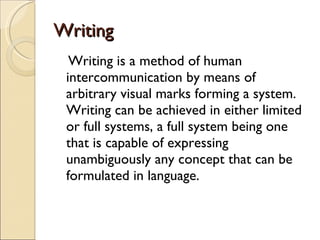 Writing Writing is a method of human intercommunication by means of arbitrary visual marks forming a system. Writing can be achieved in either limited or full systems, a full system being one that is capable of expressing unambiguously any concept that can be formulated in language. 