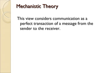 Mechanistic Theory This view considers communication as a perfect transaction of a message from the sender to the receiver. 