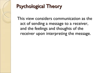 Psychological Theory This view considers communication as the act of sending a message to a receiver, and the feelings and thoughts of the receiver upon interpreting the message. 