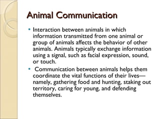 Animal Communication Interaction between animals in which information transmitted from one animal or group of animals affects the behavior of other animals. Animals typically exchange information using a signal, such as facial expression, sound, or touch. Communication between animals helps them coordinate the vital functions of their lives—namely, gathering food and hunting, staking out territory, caring for young, and defending themselves. 