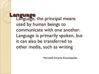 Language Language, the principal means used by human beings to communicate with one another. Language is primarily spoken, but it can also be transferred to other media, such as writing Microsoft Encarta Encyclopedia 