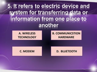 5. It refers to electric device and 
system for transferring data or 
information from one place to 
another 
A. WIRELESS 
TECHNOLOGY 
B. COMMUNICSTION 
HARDWARE 
D. BLUETOOTH 
C. MODEM 
 