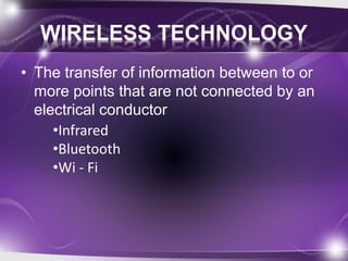 WIRELESS TECHNOLOGY 
• The transfer of information between to or 
more points that are not connected by an 
electrical conductor 
•Infrared 
•Bluetooth 
•Wi - Fi 
 
