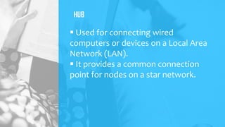 HUB
 Used for connecting wired
computers or devices on a Local Area
Network (LAN).
 It provides a common connection
point for nodes on a star network.
 