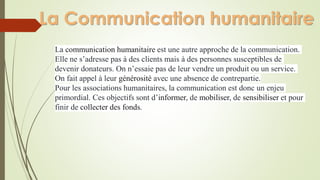 La Communication humanitaire
La communication humanitaire est une autre approche de la communication.
Elle ne s’adresse pas à des clients mais à des personnes susceptibles de
devenir donateurs. On n’essaie pas de leur vendre un produit ou un service.
On fait appel à leur générosité avec une absence de contrepartie.
Pour les associations humanitaires, la communication est donc un enjeu
primordial. Ces objectifs sont d’informer, de mobiliser, de sensibiliser et pour
finir de collecter des fonds.
 