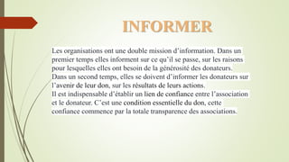 Les organisations ont une double mission d’information. Dans un
premier temps elles informent sur ce qu’il se passe, sur les raisons
pour lesquelles elles ont besoin de la générosité des donateurs.
Dans un second temps, elles se doivent d’informer les donateurs sur
l’avenir de leur don, sur les résultats de leurs actions.
Il est indispensable d’établir un lien de confiance entre l’association
et le donateur. C’est une condition essentielle du don, cette
confiance commence par la totale transparence des associations.
INFORMER
 