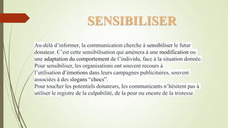 SENSIBILISER
Au-delà d’informer, la communication cherche à sensibiliser le futur
donateur. C’est cette sensibilisation qui amènera à une modification ou
une adaptation du comportement de l’individu, face à la situation donnée.
Pour sensibiliser, les organisations ont souvent recours à
l’utilisation d’émotions dans leurs campagnes publicitaires, souvent
associées à des slogans “chocs”.
Pour toucher les potentiels donateurs, les communicants n’hésitent pas à
utiliser le registre de la culpabilité, de la peur ou encore de la tristesse.
 