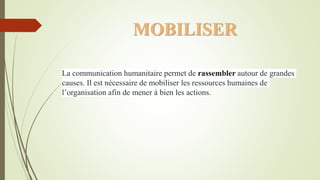 MOBILISER
La communication humanitaire permet de rassembler autour de grandes
causes. Il est nécessaire de mobiliser les ressources humaines de
l’organisation afin de mener à bien les actions.
 