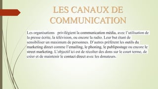 LES CANAUX DE
COMMUNICATION
Les organisations privilégient la communication média, avec l’utilisation de
la presse écrite, la télévision, ou encore la radio. Leur but étant de
sensibiliser un maximum de personnes. D’autres préfèrent les outils du
marketing direct comme l’emailing, le phoning, le publipostage ou encore le
street marketing. L’objectif ici est de récolter des dons sur le court terme, de
créer et de maintenir le contact direct avec les donateurs.
 