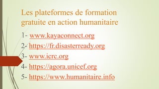 Les plateformes de formation
gratuite en action humanitaire
1- www.kayaconnect.org
2- https://fr.disasterready.org
3- www.icrc.org
4- https://agora.unicef.org
5- https://www.humanitaire.info
 