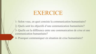 EXERCICE
1- Selon vous, en quoi consiste la communication humanitaire?
2- Quels sont les objectifs d’une communication humanitaire?
3- Quelle est la différence entre une communication de crise et une
communication humanitaire?
4- Pourquoi communiquer en situation de crise humanitaire?
 