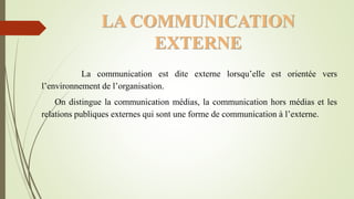 LA COMMUNICATION
EXTERNE
La communication est dite externe lorsqu’elle est orientée vers
l’environnement de l’organisation.
On distingue la communication médias, la communication hors médias et les
relations publiques externes qui sont une forme de communication à l’externe.
 