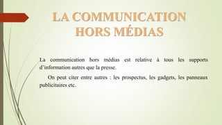 LA COMMUNICATION
HORS MÉDIAS
La communication hors médias est relative à tous les supports
d’information autres que la presse.
On peut citer entre autres : les prospectus, les gadgets, les panneaux
publicitaires etc.
 