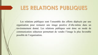 LES RELATIONS PUBLIQUES
Les relations publiques sont l’ensemble des efforts déployés par une
organisation pour restaurer une image positive d’elle-même dans un
environnement donné. Les relations publiques sont donc un mode de
communication séducteur permettant de vendre l’image la plus favorable
possible de l’organisation.
 