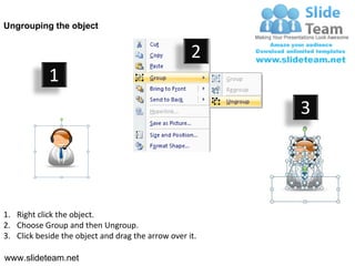 Ungrouping the object


                                                    2
            1
                                                         3




1. Right click the object.
2. Choose Group and then Ungroup.
3. Click beside the object and drag the arrow over it.

www.slideteam.net
 