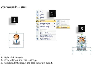 Ungrouping the object


                                                    2
            1
                                                         3




1. Right click the object.
2. Choose Group and then Ungroup.
3. Click beside the object and drag the arrow over it.
 