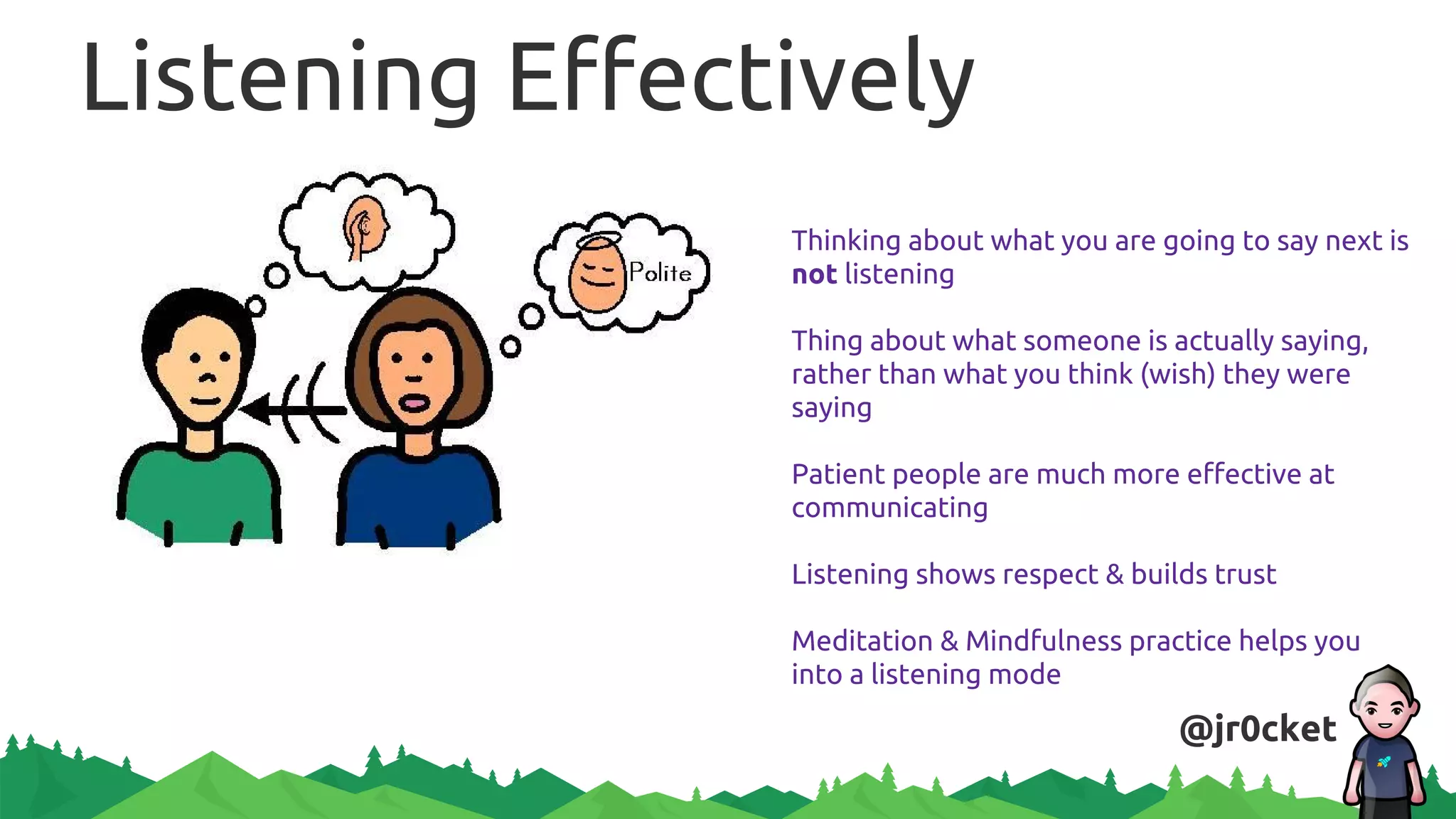 Listening Effectively
Thinking about what you are going to say next is
not listening
Thing about what someone is actually saying,
rather than what you think (wish) they were
saying
Patient people are much more effective at
communicating
Listening shows respect & builds trust
Meditation & Mindfulness practice helps you
into a listening mode
@jr0cket
 