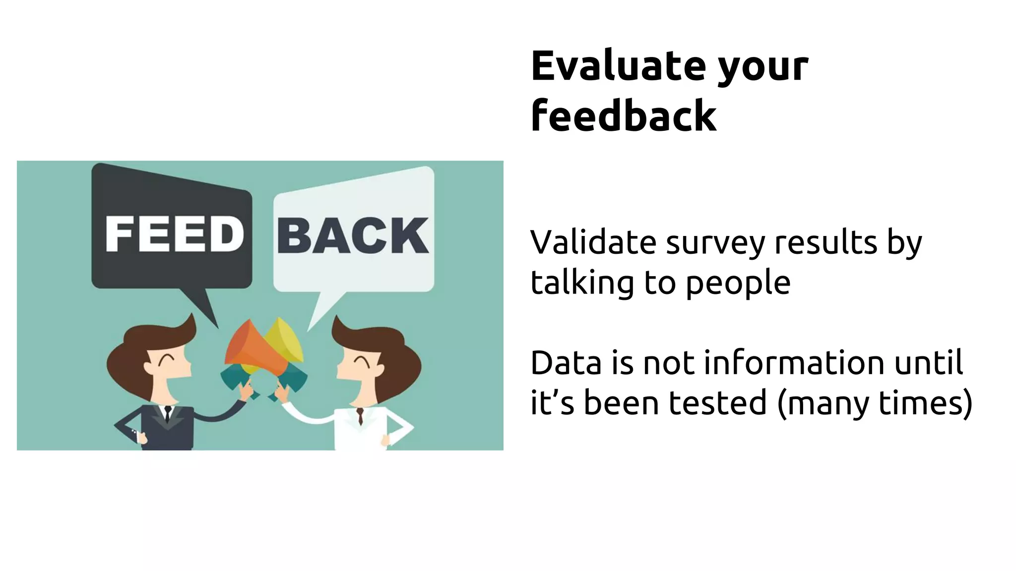 Evaluate your
feedback
Validate survey results by
talking to people
Data is not information until
it’s been tested (many times)
 