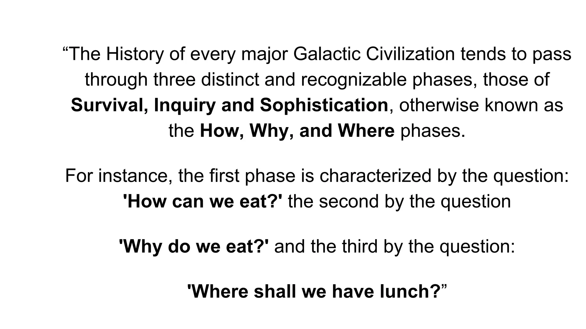 “The History of every major Galactic Civilization tends to pass
through three distinct and recognizable phases, those of
Survival, Inquiry and Sophistication, otherwise known as
the How, Why, and Where phases.
For instance, the first phase is characterized by the question:
'How can we eat?' the second by the question
'Why do we eat?' and the third by the question:
'Where shall we have lunch?”
 