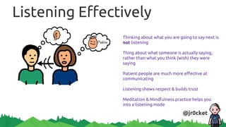 Listening Effectively
Thinking about what you are going to say next is
not listening
Thing about what someone is actually saying,
rather than what you think (wish) they were
saying
Patient people are much more effective at
communicating
Listening shows respect & builds trust
Meditation & Mindfulness practice helps you
into a listening mode
@jr0cket
 