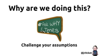Why are we doing this?
@jr0cket
Challenge your assumptions
 