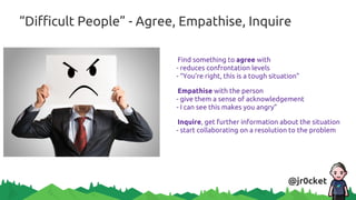 “Difficult People” - Agree, Empathise, Inquire
Find something to agree with
- reduces confrontation levels
- “You’re right, this is a tough situation”
Empathise with the person
- give them a sense of acknowledgement
- I can see this makes you angry”
Inquire, get further information about the situation
- start collaborating on a resolution to the problem
@jr0cket
 