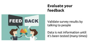 Evaluate your
feedback
Validate survey results by
talking to people
Data is not information until
it’s been tested (many times)
 