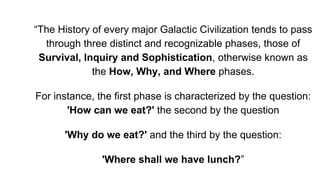 “The History of every major Galactic Civilization tends to pass
through three distinct and recognizable phases, those of
Survival, Inquiry and Sophistication, otherwise known as
the How, Why, and Where phases.
For instance, the first phase is characterized by the question:
'How can we eat?' the second by the question
'Why do we eat?' and the third by the question:
'Where shall we have lunch?”
 