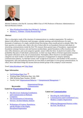 Michael Tushman is the Paul R. Lawrence MBA Class of 1942 Professor of Business Administration at
Harvard Business School.
• More Working Knowledge from Michael L. Tushman
• Michael L. Tushman - Faculty Research Page
Abstract
This is a descriptive study of the structure of communications in a modern organization. We analyze a
dataset with millions of electronic mail messages, calendar meetings and teleconferences for many
thousands of employees of a single, multidivisional firm during a three-month period in calendar 2006. The
basic question we explore asks, what is the role of observable (to us) boundaries between individuals in
structuring communications inside the firm? We measure three general types of boundaries: organizational
boundaries (strategic business unit and function memberships), spatial boundaries (office locations and
inter-office distances), and social categories (gender, tenure within the firm). In dyad-level models of the
probability that pairs of individuals communicate, we find very large effects of formal organization structure
and spatial collocation on the rate of communication. Homophily effects based on sociodemographic
categories are much weaker. In individual-level regressions of engagement in category-spanning
communication patterns, we find that women, mid- to high-level executives, and members of the executive
management, sales and marketing functions are most likely to participate in cross-group communications. In
effect, these individuals bridge the lacunae between distant groups in the company's social structure.
Email Adam Kleinbaum and Toby Stuart.
Paper Information
• Full Working Paper Text
• Working Paper Publication Date: July 2008
• HBS Working Paper Number: 09-004
• Faculty Units: Organizational Behavior Entrepreneurial Management
Keywords:
Organizational Design,
Communication
Latest on Organizational Design
• The Silo Lives! Analyzing Coordination
and Communication in Multiunit
Companies
• The Internalization of Advertising
Services: An Inter-Industry Analysis
• Wellsprings of Creation: Perturbation
and the Paradox of the Highly
Disciplined Organization
Latest on Communication
• Decoding the Artful Sidestep
• Communication (and Coordination?) in a
Modern, Complex Organization
• Diffusing Management Practices within
the Firm: The Role of
 