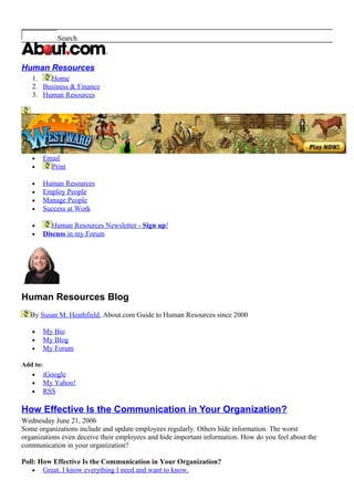 Search
Human Resources
1. Home
2. Business & Finance
3. Human Resources
• Email
• Print
• Human Resources
• Employ People
• Manage People
• Success at Work
• Human Resources Newsletter - Sign up!
• Discuss in my Forum
Human Resources Blog
By Susan M. Heathfield, About.com Guide to Human Resources since 2000
• My Bio
• My Blog
• My Forum
Add to:
• iGoogle
• My Yahoo!
• RSS
How Effective Is the Communication in Your Organization?
Wednesday June 21, 2006
Some organizations include and update employees regularly. Others hide information. The worst
organizations even deceive their employees and hide important information. How do you feel about the
communication in your organization?
Poll: How Effective Is the Communication in Your Organization?
• Great. I know everything I need and want to know.
 