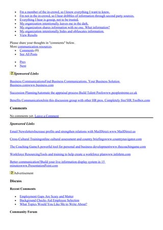• I'm a member of the in-crowd, so I know everything I want to know.
• I'm not in the in-crowd, so I hear dribbles of information through second party sources.
• Everything I hear is gossip, not to be trusted.
• My organization intentionally leaves me in the dark.
• My organization shares information with no one. What information?
• My organization intentionally hides and obfuscates information.
• View Results
Please share your thoughts in "comments" below.
More communication resources.
• Comments (0)
• See All Posts
• Prev
• Next
Sponsored Links
Business CommunicationsFind Business Communications. Your Business Solution
Business.comwww.business.com
Succession PlanningAutomate the appraisal process Build Talent Poolswww.peoplestreme.co.uk
Benefits CommunicationJoin this discussion group with other HR pros. Completely free!HR.Toolbox.com
Comments
No comments yet. Leave a Comment
Sponsored Links
Email NewslettersIncrease profits and strengthen relations with MailDirect.www.MailDirect.us
Cross-Cultural Trainingonline cultural assessment and country briefingswww.countrynavigator.com
The Coaching GameA powerful tool for personal and business developmentwww.thecoachingame.com
Workforce ResourcingTools and training to help create a workforce planwww.infohrm.com
Better communication?Build your live information display system in 15
minuteswww.PresentationPoint.com
Advertisement
Discuss
Recent Comments
• Employment Gaps Are Scary and Matter
• Background Checks Aid Employee Selection
• What Topics Would You Like Me to Write About?
Community Forum
 