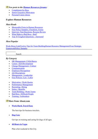 New posts to the Human Resources forums:
• Compliment for Boss
• Senior Executive Motivators
• Personal Career choice
Explore Human Resources
Must Reads
• Memorable Firsts in Human Resources
• Free Policy Samples, Checklists, Forms
• Interview Tips/Questions; Resume Review
• What Makes a Bad Boss - Bad?
• Top 10 Toughest Questions - Answered
Most Popular
Work Dress CodeTwelve Tips for Team BuildingHuman Resource ManagementYour Strategic
FrameworkPolicy Samples
Search
By Category
• HR Management: FAQs/Basics
• Career / Self Development
• Change Management / Culture
• Communication
• Employee Recognition
• Job Descriptions
• Management / Leadership
• Free Policies: Law / Labor
• Motivation / Work Quotes
• Performance Management
• Recruiting / Hiring
• Salary / Benefits
• Team Building / Work Teams
• Bad Boss / Difficult People
• Training / Icebreakers
More from About.com
• Work Hard, Travel Easy
The best tips for business travelers.
• Dog Care
Get tips on training and caring for dogs of all ages.
• 48 Hours in Vegas
Plan a hot weekend in Sin City.
 