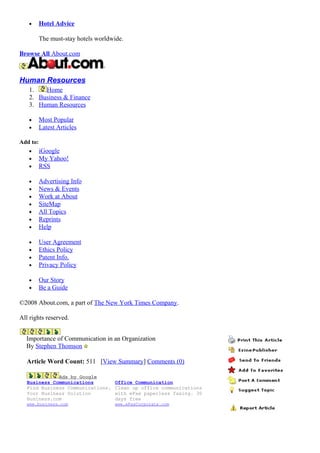 • Hotel Advice
The must-stay hotels worldwide.
Browse All About.com
Human Resources
1. Home
2. Business & Finance
3. Human Resources
• Most Popular
• Latest Articles
Add to:
• iGoogle
• My Yahoo!
• RSS
• Advertising Info
• News & Events
• Work at About
• SiteMap
• All Topics
• Reprints
• Help
• User Agreement
• Ethics Policy
• Patent Info.
• Privacy Policy
• Our Story
• Be a Guide
©2008 About.com, a part of The New York Times Company.
All rights reserved.
Importance of Communication in an Organization
By Stephen Thomson
Article Word Count: 511 [View Summary] Comments (0)
Ads by Google
Business Communications
Find Business Communications.
Your Business Solution
Business.com
www.business.com
Office Communication
Clean up office communications
with eFax paperless faxing. 30
days free
www.eFaxCorporate.com
 