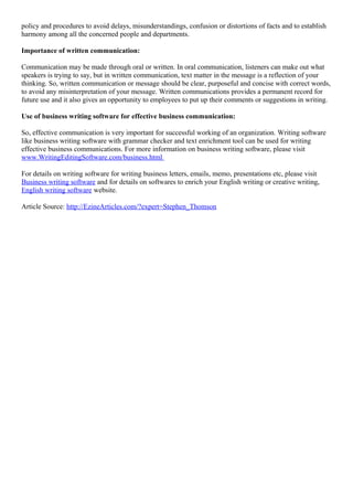 policy and procedures to avoid delays, misunderstandings, confusion or distortions of facts and to establish
harmony among all the concerned people and departments.
Importance of written communication:
Communication may be made through oral or written. In oral communication, listeners can make out what
speakers is trying to say, but in written communication, text matter in the message is a reflection of your
thinking. So, written communication or message should be clear, purposeful and concise with correct words,
to avoid any misinterpretation of your message. Written communications provides a permanent record for
future use and it also gives an opportunity to employees to put up their comments or suggestions in writing.
Use of business writing software for effective business communication:
So, effective communication is very important for successful working of an organization. Writing software
like business writing software with grammar checker and text enrichment tool can be used for writing
effective business communications. For more information on business writing software, please visit
www.WritingEditingSoftware.com/business.html
For details on writing software for writing business letters, emails, memo, presentations etc, please visit
Business writing software and for details on softwares to enrich your English writing or creative writing,
English writing software website.
Article Source: http://EzineArticles.com/?expert=Stephen_Thomson
 