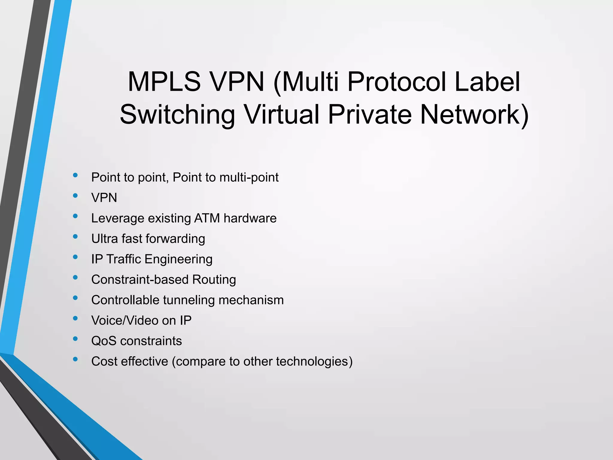 MPLS VPN (Multi Protocol Label
Switching Virtual Private Network)
• Point to point, Point to multi-point
• VPN
• Leverage existing ATM hardware
• Ultra fast forwarding
• IP Traffic Engineering
• Constraint-based Routing
• Controllable tunneling mechanism
• Voice/Video on IP
• QoS constraints
• Cost effective (compare to other technologies)
 